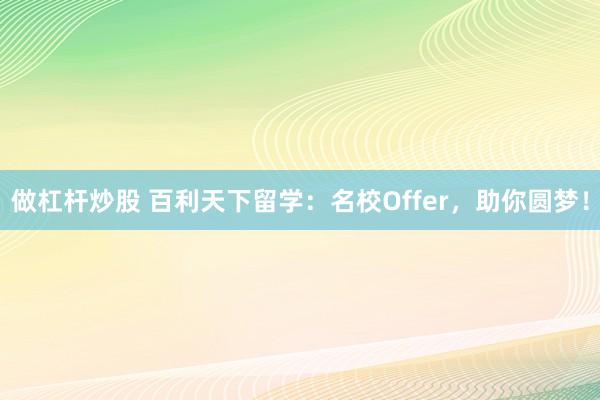 做杠杆炒股 百利天下留学:名校Offer,助你圆梦!