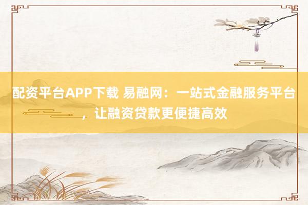 配资平台APP下载 易融网:一站式金融服务平台,让融资贷款更便捷高效