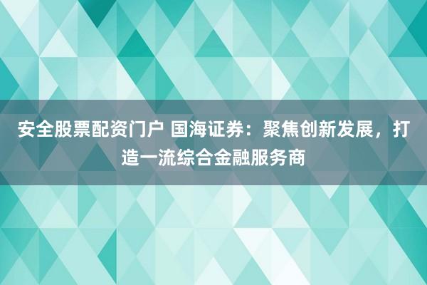 安全股票配资门户 国海证券：聚焦创新发展，打造一流综合金融服务商