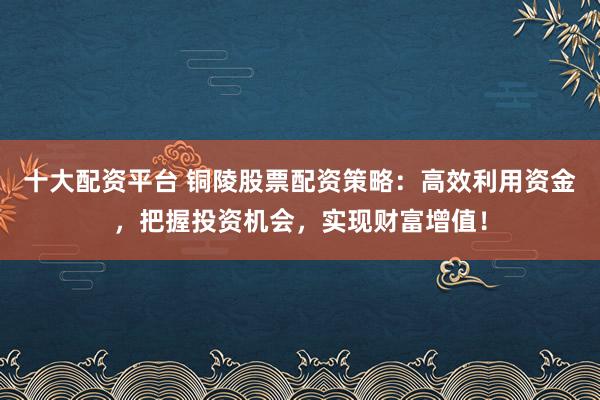 十大配资平台 铜陵股票配资策略:高效利用资金,把握投资机会,实现财富增值!