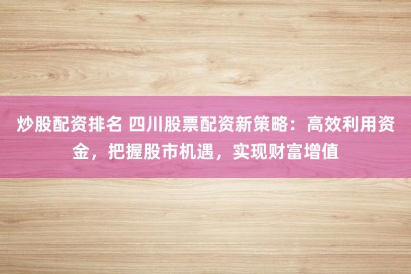 炒股配资排名 四川股票配资新策略：高效利用资金，把握股市机遇，实现财富增值