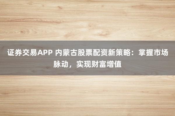 证券交易APP 内蒙古股票配资新策略：掌握市场脉动，实现财富增值