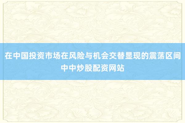 在中国投资市场在风险与机会交替显现的震荡区间中中炒股配资网站