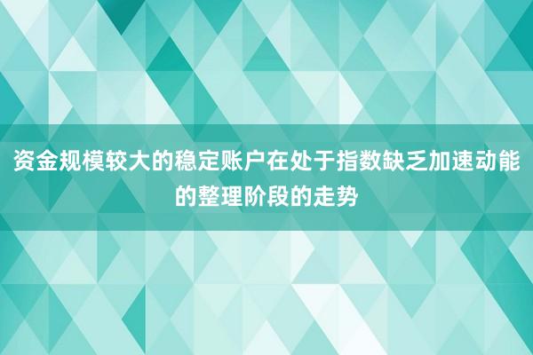 资金规模较大的稳定账户在处于指数缺乏加速动能的整理阶段的走势