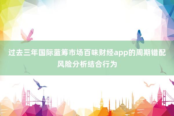 过去三年国际蓝筹市场百味财经app的周期错配风险分析结合行为