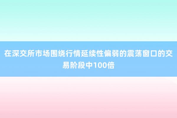 在深交所市场围绕行情延续性偏弱的震荡窗口的交易阶段中100倍