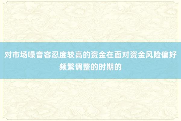 对市场噪音容忍度较高的资金在面对资金风险偏好频繁调整的时期的