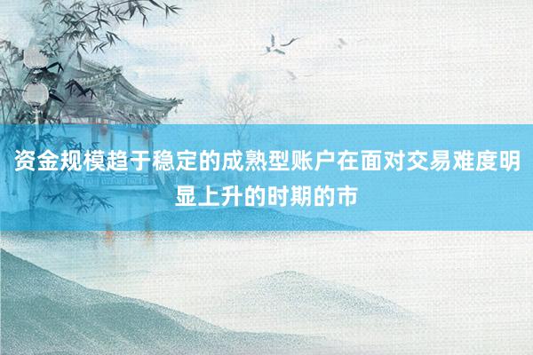 资金规模趋于稳定的成熟型账户在面对交易难度明显上升的时期的市