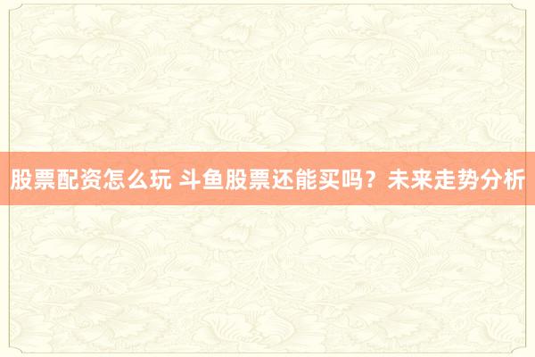 股票配资怎么玩 斗鱼股票还能买吗？未来走势分析