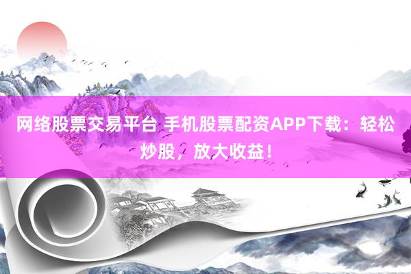 网络股票交易平台 手机股票配资APP下载：轻松炒股，放大收益！