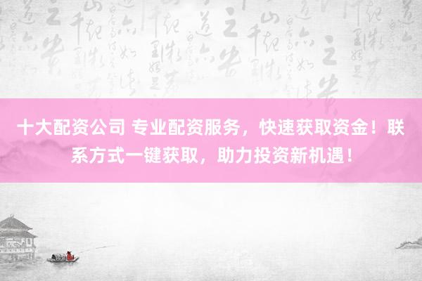 十大配资公司 专业配资服务，快速获取资金！联系方式一键获取，助力投资新机遇！