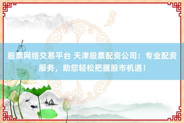 股票网络交易平台 天津股票配资公司：专业配资服务，助您轻松把握股市机遇！