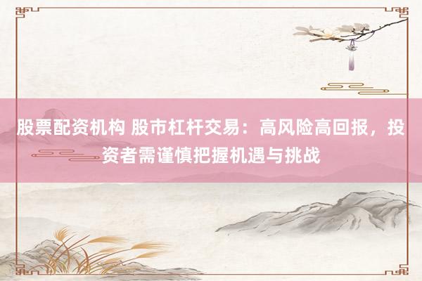 股票配资机构 股市杠杆交易：高风险高回报，投资者需谨慎把握机遇与挑战
