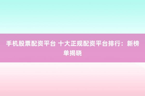 手机股票配资平台 十大正规配资平台排行：新榜单揭晓