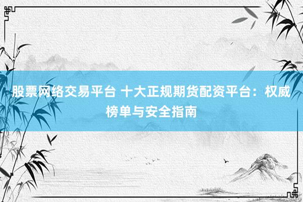 股票网络交易平台 十大正规期货配资平台：权威榜单与安全指南