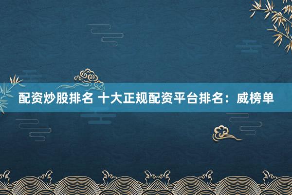 配资炒股排名 十大正规配资平台排名：威榜单