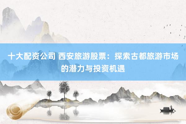 十大配资公司 西安旅游股票：探索古都旅游市场的潜力与投资机遇