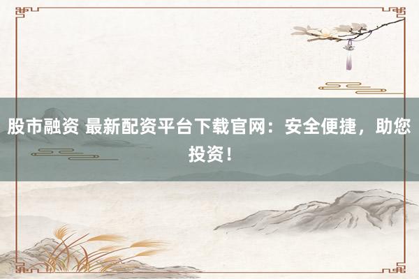 股市融资 最新配资平台下载官网：安全便捷，助您投资！