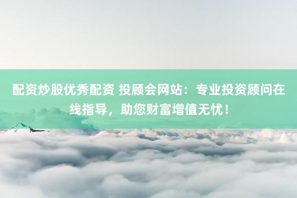 配资炒股优秀配资 投顾会网站：专业投资顾问在线指导，助您财富增值无忧！