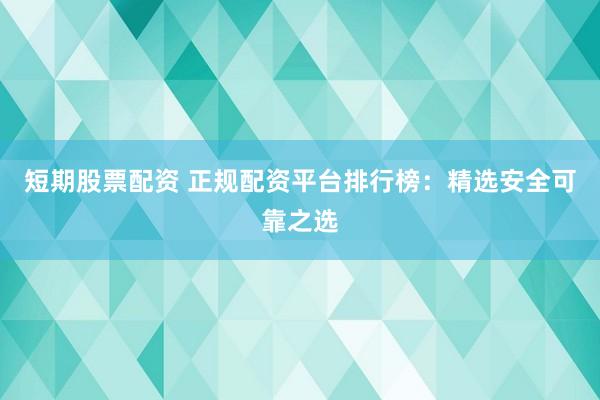 短期股票配资 正规配资平台排行榜：精选安全可靠之选