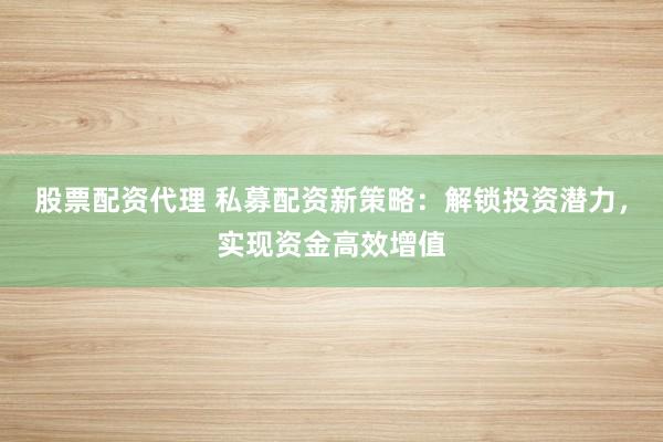 股票配资代理 私募配资新策略：解锁投资潜力，实现资金高效增值
