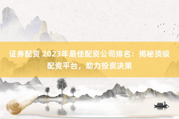 证券配资 2023年最佳配资公司排名：揭秘顶级配资平台，助力投资决策