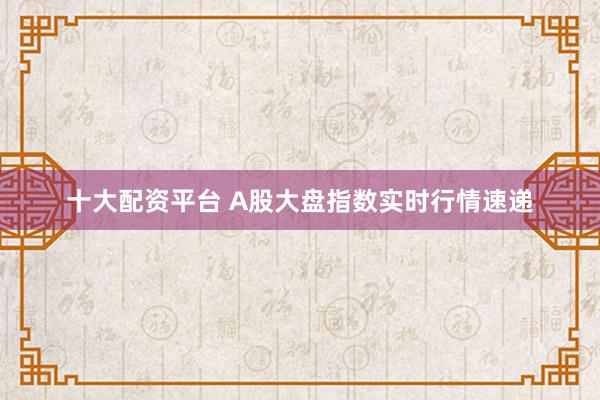 十大配资平台 A股大盘指数实时行情速递