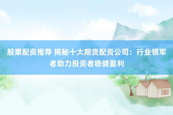 股票配资推荐 揭秘十大期货配资公司：行业领军者助力投资者稳健盈利