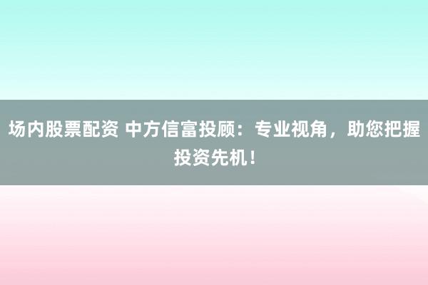 场内股票配资 中方信富投顾:专业视角,助您把握投资先机!