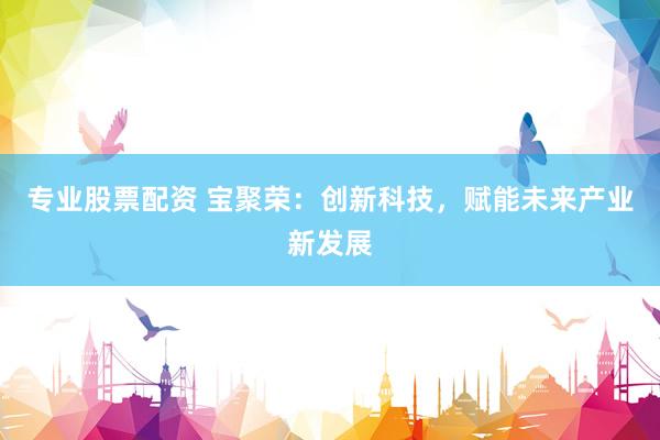 专业股票配资 宝聚荣：创新科技，赋能未来产业新发展