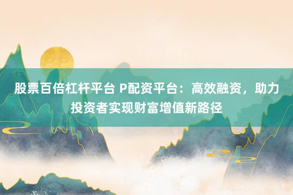 股票百倍杠杆平台 P配资平台：高效融资，助力投资者实现财富增值新路径