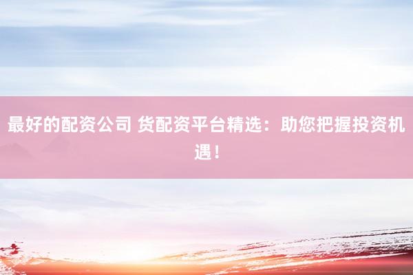 最好的配资公司 货配资平台精选：助您把握投资机遇！