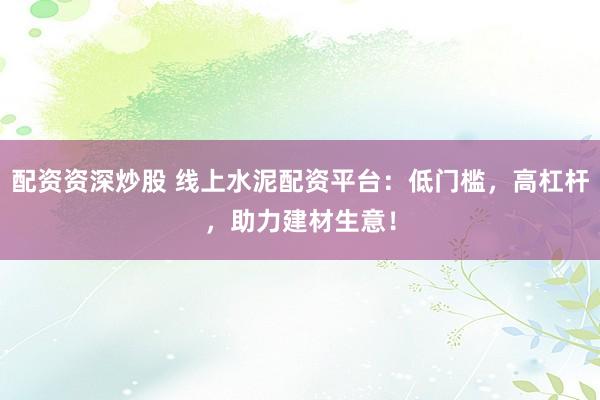 配资资深炒股 线上水泥配资平台：低门槛，高杠杆，助力建材生意！