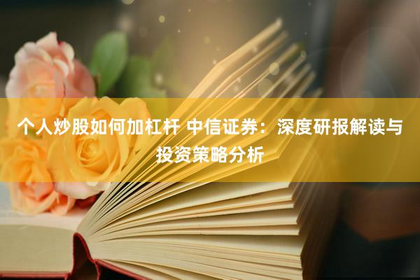 个人炒股如何加杠杆 中信证券：深度研报解读与投资策略分析