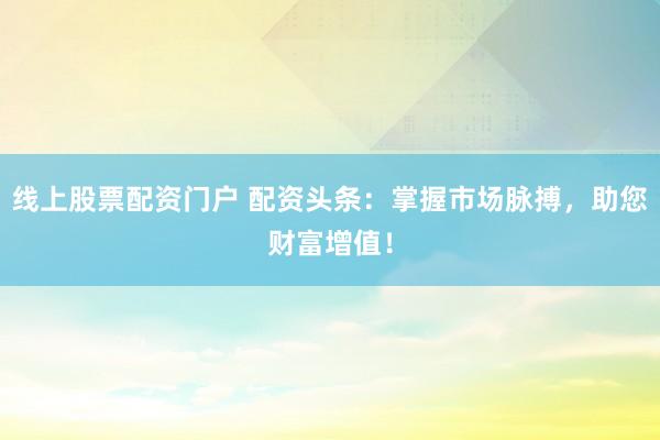线上股票配资门户 配资头条：掌握市场脉搏，助您财富增值！