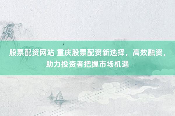 股票配资网站 重庆股票配资新选择，高效融资，助力投资者把握市场机遇