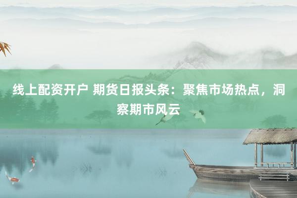 线上配资开户 期货日报头条：聚焦市场热点，洞察期市风云