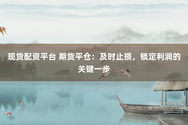 现货配资平台 期货平仓:及时止损,锁定利润的关键一步