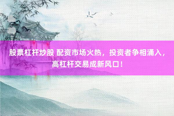 股票杠杆炒股 配资市场火热,投资者争相涌入,高杠杆交易成新风口!