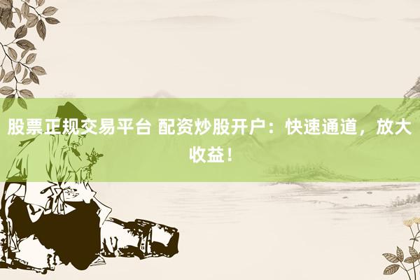 股票正规交易平台 配资炒股开户：快速通道，放大收益！