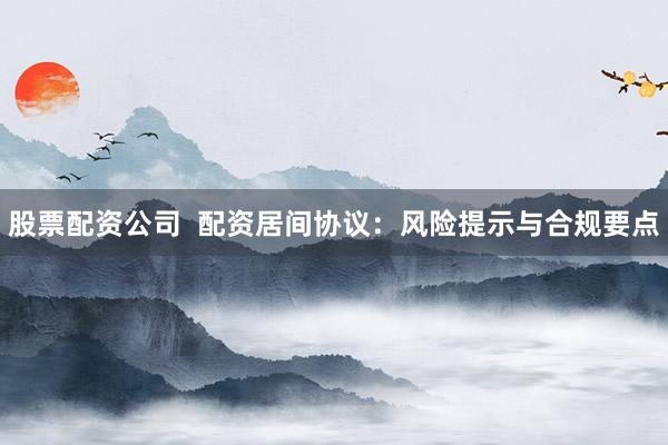 股票配资公司 配资居间协议:风险提示与合规要点