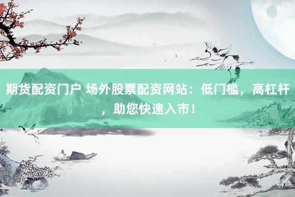 期货配资门户 场外股票配资网站：低门槛，高杠杆，助您快速入市！