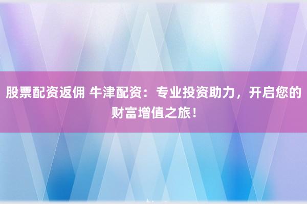 股票配资返佣 牛津配资：专业投资助力，开启您的财富增值之旅！