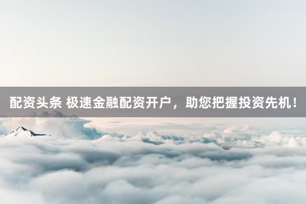 配资头条 极速金融配资开户，助您把握投资先机！