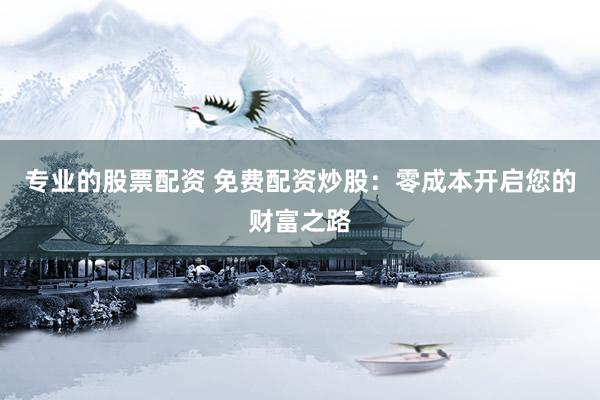 专业的股票配资 免费配资炒股：零成本开启您的财富之路