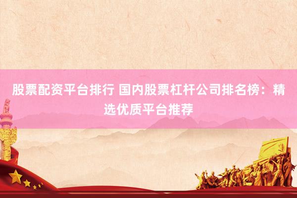 股票配资平台排行 国内股票杠杆公司排名榜：精选优质平台推荐