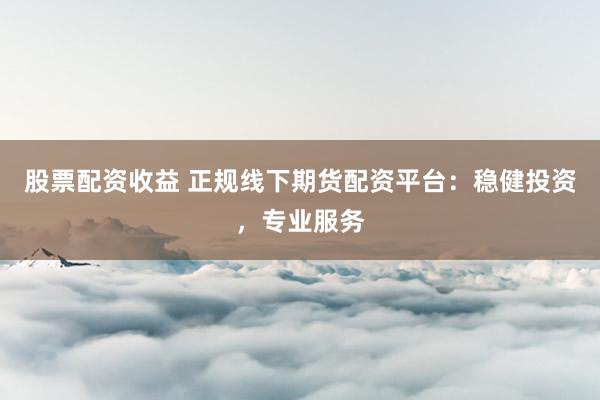 股票配资收益 正规线下期货配资平台：稳健投资，专业服务