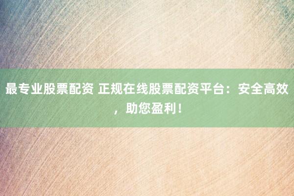 最专业股票配资 正规在线股票配资平台：安全高效，助您盈利！