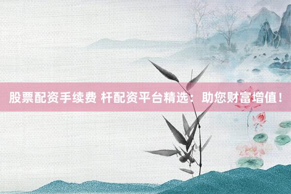 股票配资手续费 杆配资平台精选:助您财富增值!