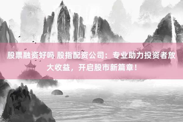 股票融资好吗 股指配资公司：专业助力投资者放大收益，开启股市新篇章！